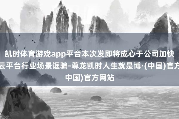 凯时体育游戏app平台本次发即将成心于公司加快激动云平台行业场景诓骗-尊龙凯时人生就是博·(中国)官方网站