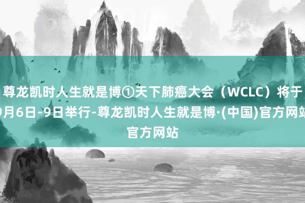 尊龙凯时人生就是博①天下肺癌大会(WCLC)将于9月6日-9日举行-尊龙凯时人生就是博·(中国)官方网站