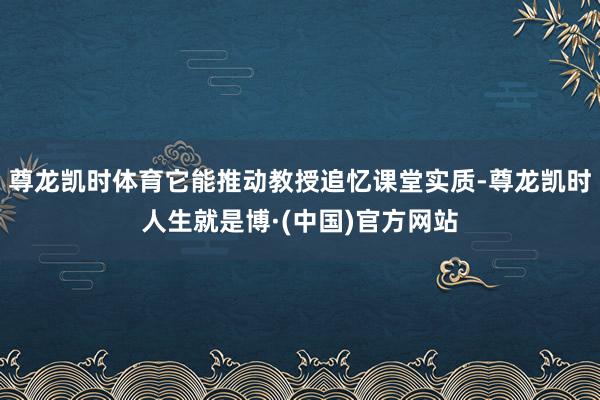 尊龙凯时体育它能推动教授追忆课堂实质-尊龙凯时人生就是博·(中国)官方网站