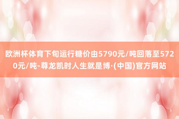 欧洲杯体育下旬运行糖价由5790元/吨回落至5720元/吨-尊龙凯时人生就是博·(中国)官方网站