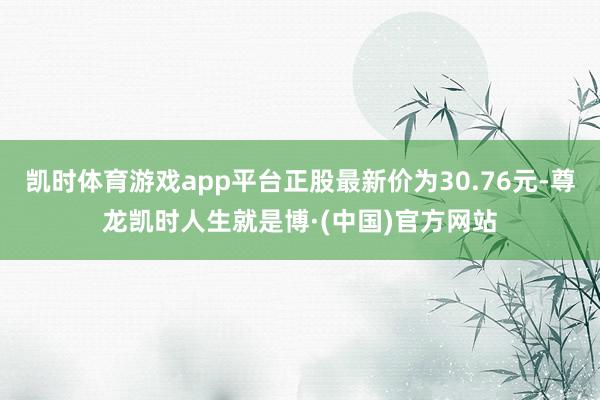 凯时体育游戏app平台正股最新价为30.76元-尊龙凯时人生就是博·(中国)官方网站
