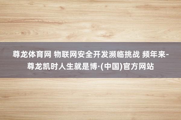 尊龙体育网 　　物联网安全开发濒临挑战 　　频年来-尊龙凯时人生就是博·(中国)官方网站