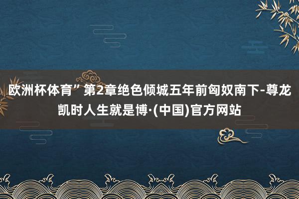 欧洲杯体育”第2章绝色倾城五年前匈奴南下-尊龙凯时人生就是博·(中国)官方网站