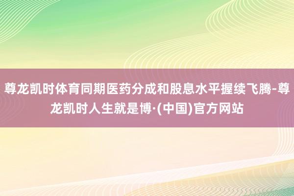 尊龙凯时体育同期医药分成和股息水平握续飞腾-尊龙凯时人生就是博·(中国)官方网站