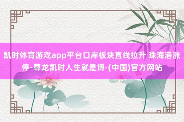 凯时体育游戏app平台口岸板块直线拉升 珠海港涨停-尊龙凯时人生就是博·(中国)官方网站