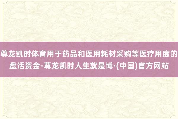 尊龙凯时体育用于药品和医用耗材采购等医疗用度的盘活资金-尊龙凯时人生就是博·(中国)官方网站