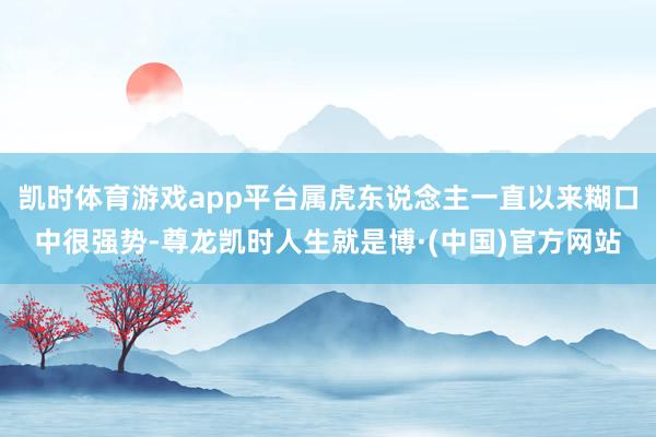 凯时体育游戏app平台属虎东说念主一直以来糊口中很强势-尊龙凯时人生就是博·(中国)官方网站