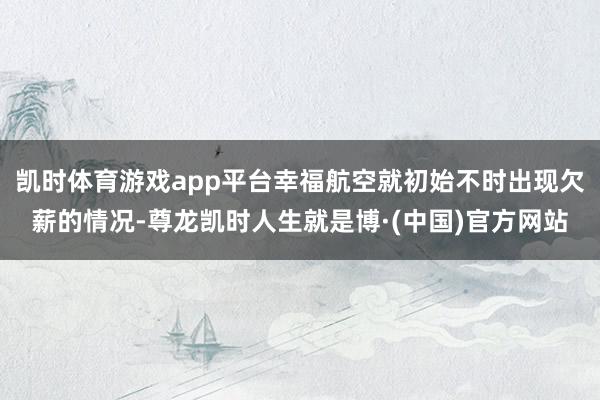 凯时体育游戏app平台幸福航空就初始不时出现欠薪的情况-尊龙凯时人生就是博·(中国)官方网站