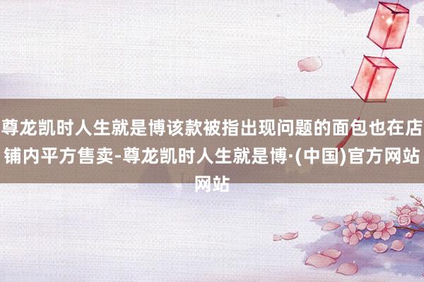 尊龙凯时人生就是博该款被指出现问题的面包也在店铺内平方售卖-尊龙凯时人生就是博·(中国)官方网站