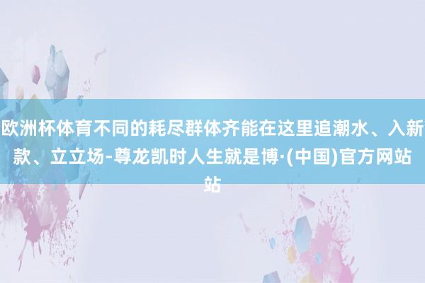 欧洲杯体育不同的耗尽群体齐能在这里追潮水、入新款、立立场-尊龙凯时人生就是博·(中国)官方网站