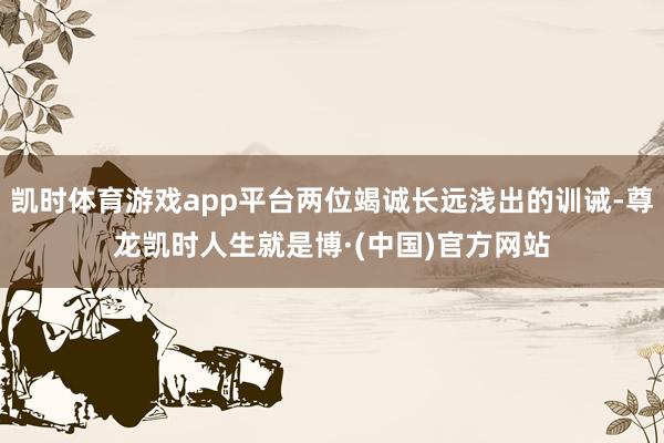 凯时体育游戏app平台两位竭诚长远浅出的训诫-尊龙凯时人生就是博·(中国)官方网站
