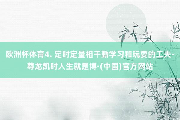 欧洲杯体育4. 定时定量相干勤学习和玩耍的工夫-尊龙凯时人生就是博·(中国)官方网站