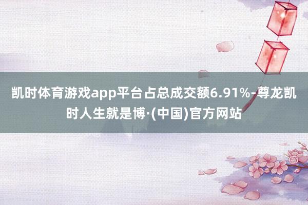 凯时体育游戏app平台占总成交额6.91%-尊龙凯时人生就是博·(中国)官方网站