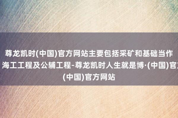 尊龙凯时(中国)官方网站主要包括采矿和基础当作工程、海工工程及公辅工程-尊龙凯时人生就是博·(中国)官方网站
