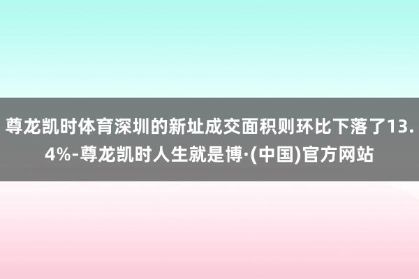 尊龙凯时体育深圳的新址成交面积则环比下落了13.4%-尊龙凯时人生就是博·(中国)官方网站