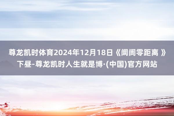 尊龙凯时体育2024年12月18日《阛阓零距离 》下昼-尊龙凯时人生就是博·(中国)官方网站