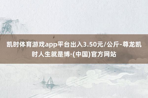 凯时体育游戏app平台出入3.50元/公斤-尊龙凯时人生就是博·(中国)官方网站