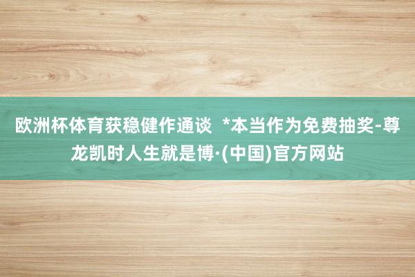 欧洲杯体育获稳健作通谈  *本当作为免费抽奖-尊龙凯时人生就是博·(中国)官方网站