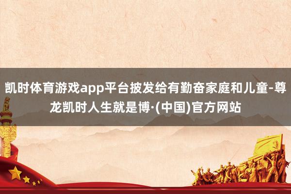 凯时体育游戏app平台披发给有勤奋家庭和儿童-尊龙凯时人生就是博·(中国)官方网站