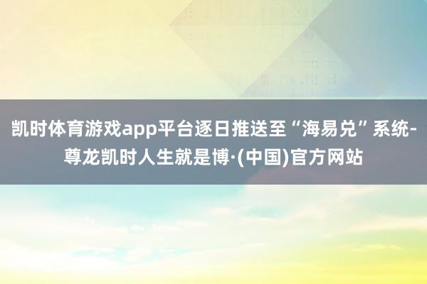 凯时体育游戏app平台逐日推送至“海易兑”系统-尊龙凯时人生就是博·(中国)官方网站