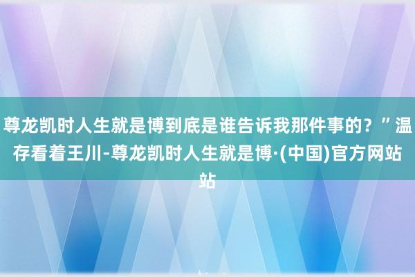 尊龙凯时人生就是博到底是谁告诉我那件事的？”温存看着王川-尊龙凯时人生就是博·(中国)官方网站