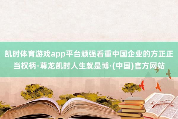 凯时体育游戏app平台顽强看重中国企业的方正正当权柄-尊龙凯时人生就是博·(中国)官方网站