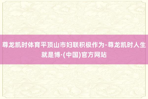 尊龙凯时体育平顶山市妇联积极作为-尊龙凯时人生就是博·(中国)官方网站