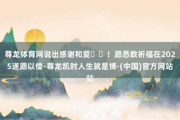 尊龙体育网说出感谢和爱❤️！愿悉数祈福在2025遂愿以偿-尊龙凯时人生就是博·(中国)官方网站