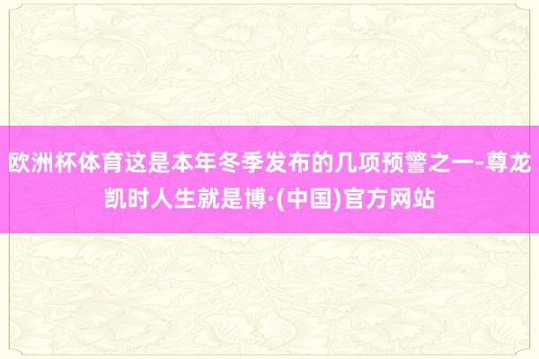 欧洲杯体育这是本年冬季发布的几项预警之一-尊龙凯时人生就是博·(中国)官方网站
