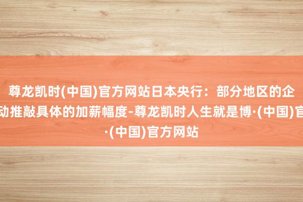 尊龙凯时(中国)官方网站日本央行：部分地区的企业已开动推敲具体的加薪幅度-尊龙凯时人生就是博·(中国)官方网站