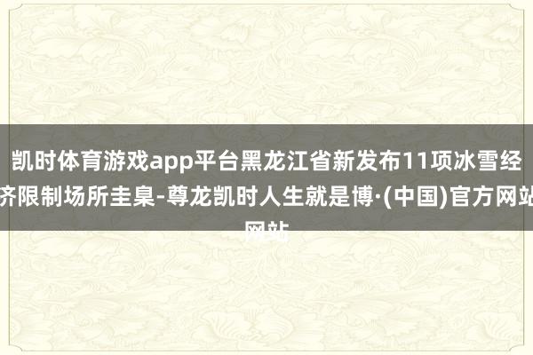 凯时体育游戏app平台黑龙江省新发布11项冰雪经济限制场所圭臬-尊龙凯时人生就是博·(中国)官方网站
