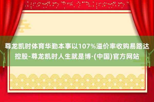 尊龙凯时体育　　华勤本事以107%溢价率收购易路达控股-尊龙凯时人生就是博·(中国)官方网站