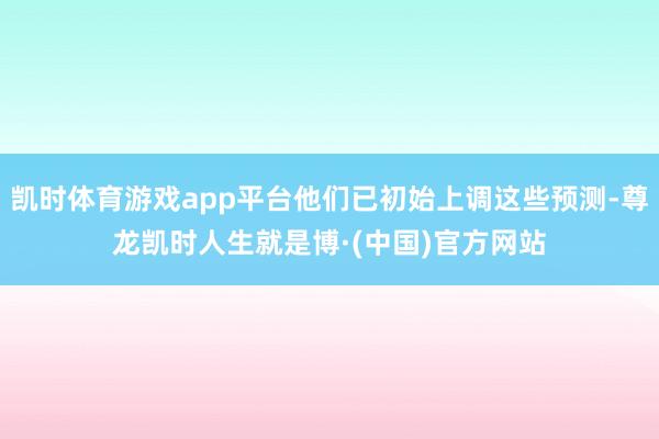 凯时体育游戏app平台他们已初始上调这些预测-尊龙凯时人生就是博·(中国)官方网站