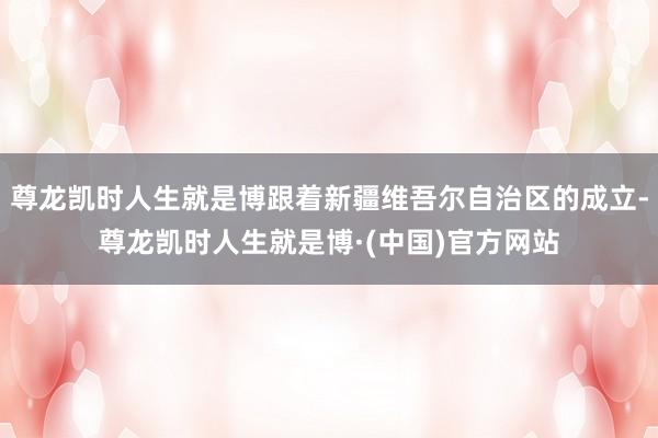 尊龙凯时人生就是博跟着新疆维吾尔自治区的成立-尊龙凯时人生就是博·(中国)官方网站
