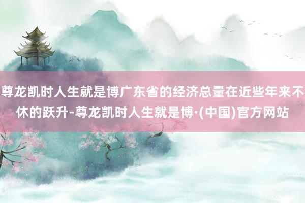 尊龙凯时人生就是博广东省的经济总量在近些年来不休的跃升-尊龙凯时人生就是博·(中国)官方网站