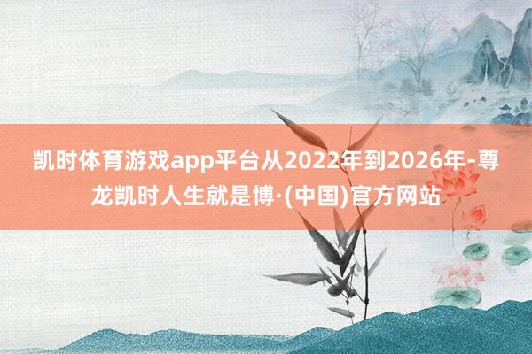 凯时体育游戏app平台从2022年到2026年-尊龙凯时人生就是博·(中国)官方网站