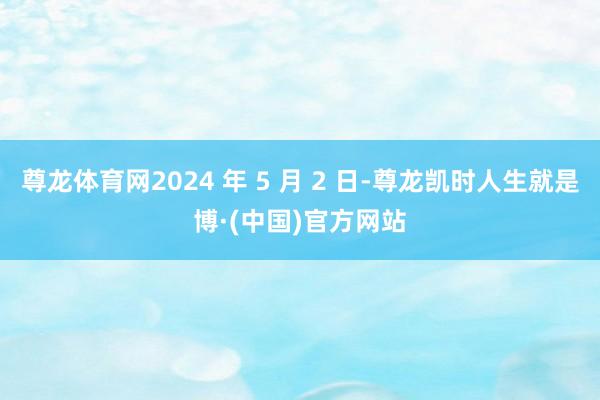 尊龙体育网2024 年 5 月 2 日-尊龙凯时人生就是博·(中国)官方网站