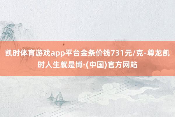凯时体育游戏app平台金条价钱731元/克-尊龙凯时人生就是博·(中国)官方网站