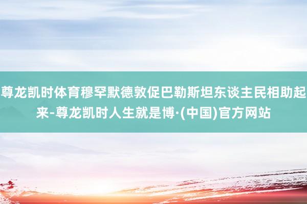 尊龙凯时体育穆罕默德敦促巴勒斯坦东谈主民相助起来-尊龙凯时人生就是博·(中国)官方网站