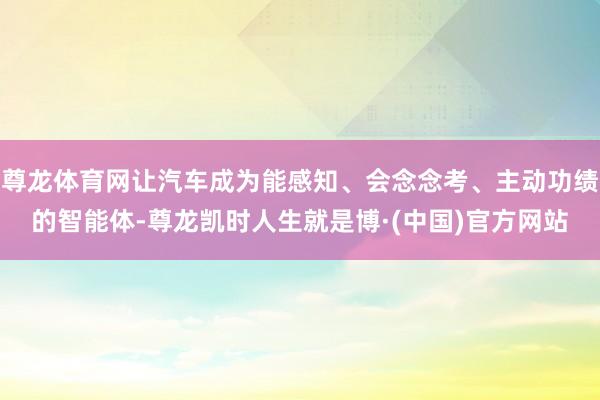 尊龙体育网让汽车成为能感知、会念念考、主动功绩的智能体-尊龙凯时人生就是博·(中国)官方网站