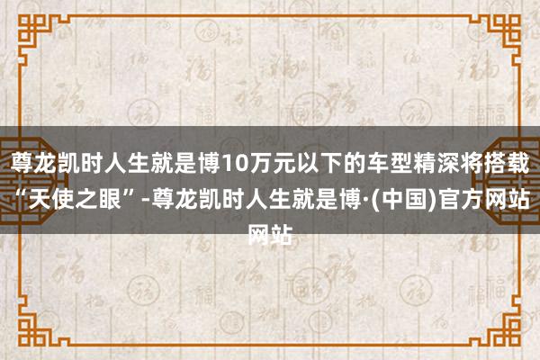 尊龙凯时人生就是博10万元以下的车型精深将搭载“天使之眼”-尊龙凯时人生就是博·(中国)官方网站