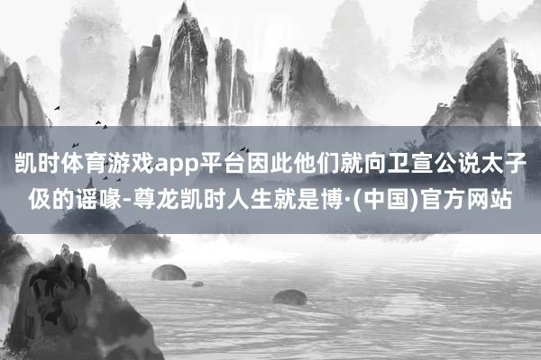 凯时体育游戏app平台因此他们就向卫宣公说太子伋的谣喙-尊龙凯时人生就是博·(中国)官方网站