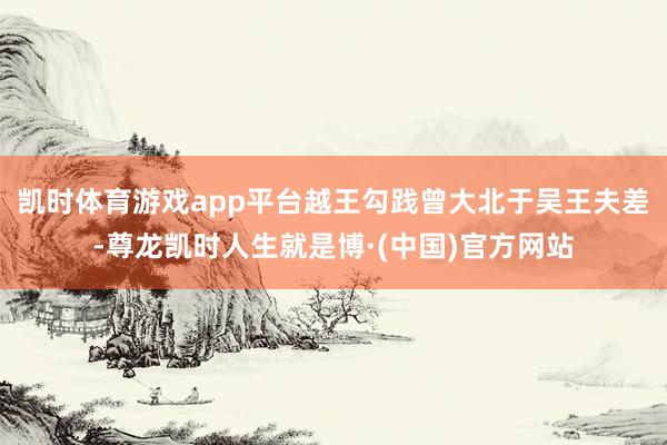 凯时体育游戏app平台越王勾践曾大北于吴王夫差-尊龙凯时人生就是博·(中国)官方网站
