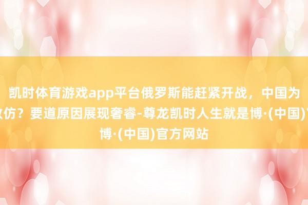 凯时体育游戏app平台俄罗斯能赶紧开战,中国为何不奏效仿?要道原因展现奢睿-尊龙凯时人生就是博·(中国)官方网站