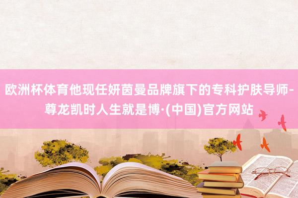 欧洲杯体育他现任妍茵曼品牌旗下的专科护肤导师-尊龙凯时人生就是博·(中国)官方网站