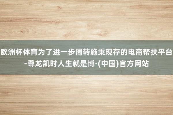 欧洲杯体育为了进一步周转施秉现存的电商帮扶平台-尊龙凯时人生就是博·(中国)官方网站