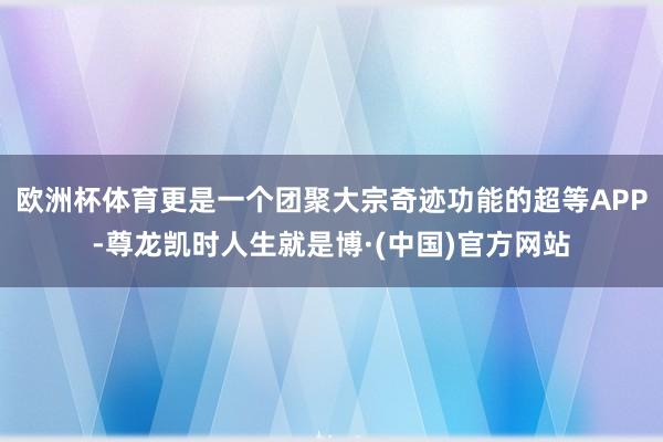 欧洲杯体育更是一个团聚大宗奇迹功能的超等APP-尊龙凯时人生就是博·(中国)官方网站