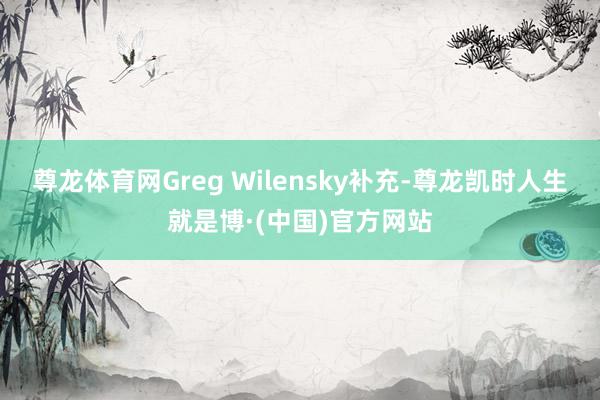 尊龙体育网Greg Wilensky补充-尊龙凯时人生就是博·(中国)官方网站