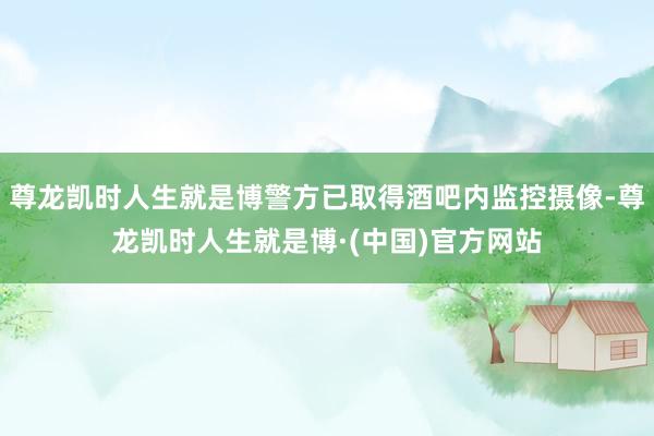 尊龙凯时人生就是博警方已取得酒吧内监控摄像-尊龙凯时人生就是博·(中国)官方网站