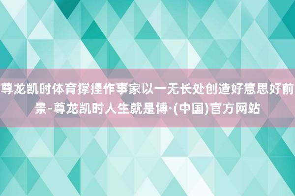 尊龙凯时体育撑捏作事家以一无长处创造好意思好前景-尊龙凯时人生就是博·(中国)官方网站